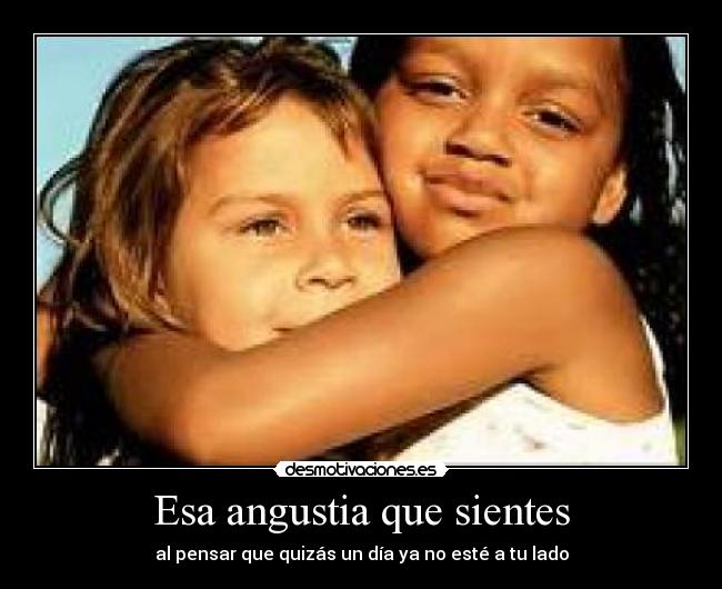 Esa angustia que sientes - al pensar que quizás un día ya no esté a tu lado