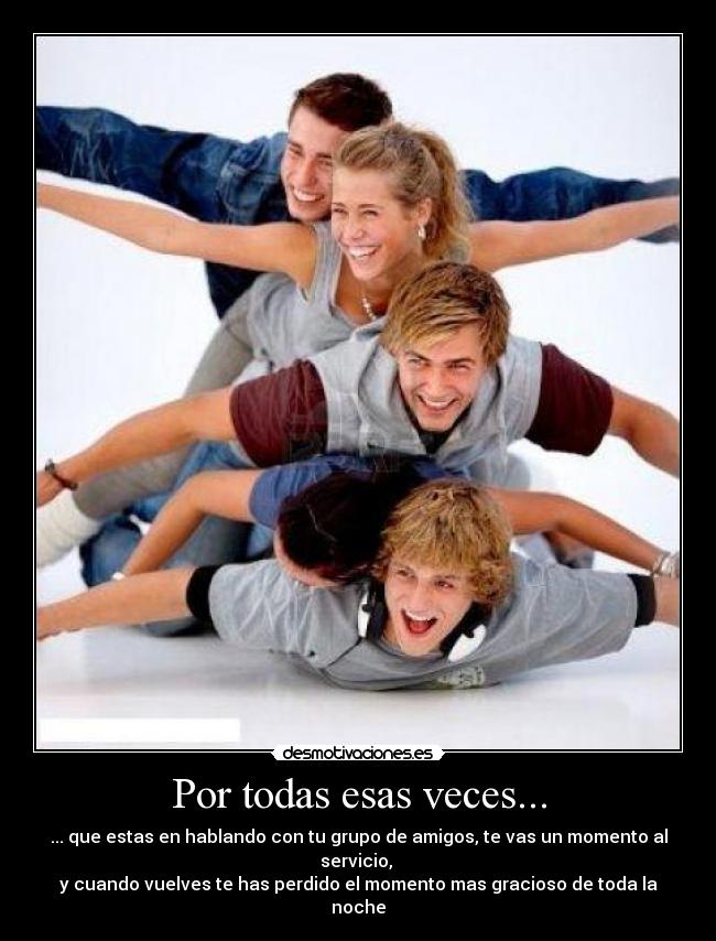 Por todas esas veces... - ... que estas en hablando con tu grupo de amigos, te vas un momento al servicio, 
y cuando vuelves te has perdido el momento mas gracioso de toda la noche