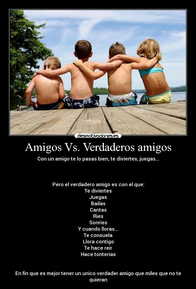 Amigos Vs. Verdaderos amigos - Con un amigo te lo pasas bien, te diviertes, juegas...
Pero el verdadero amigo es con el que:
Te diviertes
Juegas
Bailas
Cantas
Ries
Sonries
Y cuando lloras...
Te consuela
Llora contigo
Te hace reir
Hace tonterias
En fin que es mejor tener un unico verdader amigo que miles que no te quieran