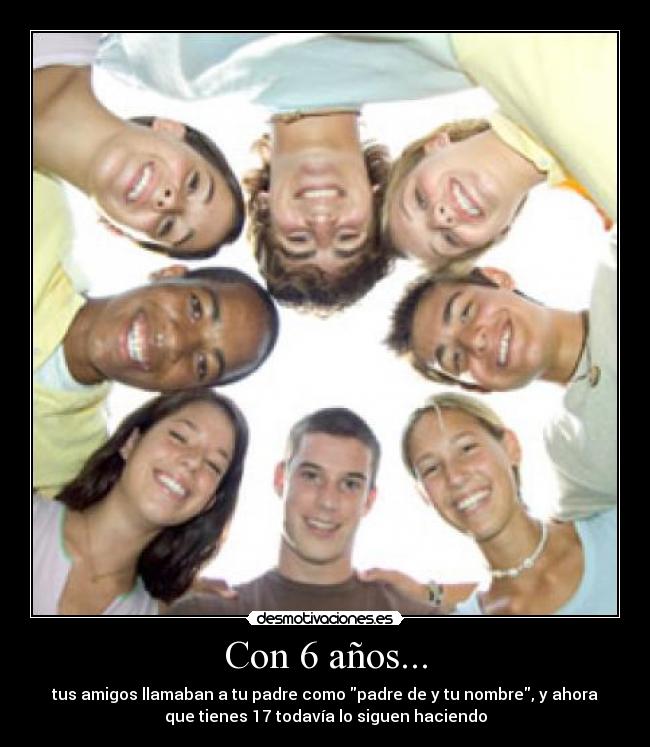 Con 6 años... - tus amigos llamaban a tu padre como padre de y tu nombre, y ahora
que tienes 17 todavía lo siguen haciendo