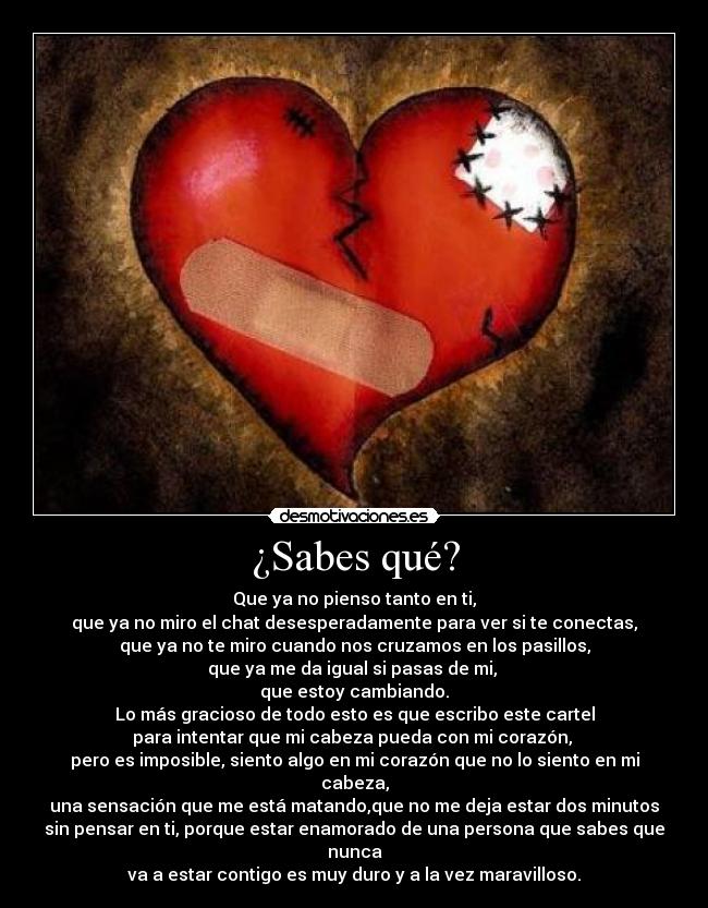 ¿Sabes qué? - Que ya no pienso tanto en ti,
que ya no miro el chat desesperadamente para ver si te conectas,
que ya no te miro cuando nos cruzamos en los pasillos,
que ya me da igual si pasas de mi, 
que estoy cambiando.
Lo más gracioso de todo esto es que escribo este cartel
para intentar que mi cabeza pueda con mi corazón, 
pero es imposible, siento algo en mi corazón que no lo siento en mi
cabeza,
una sensación que me está matando,que no me deja estar dos minutos
sin pensar en ti, porque estar enamorado de una persona que sabes que
nunca
va a estar contigo es muy duro y a la vez maravilloso.