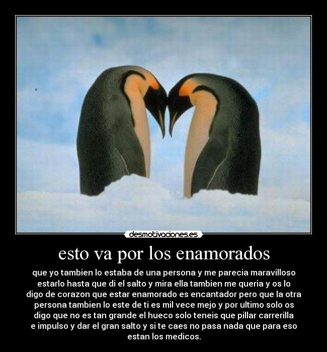 esto va por los enamorados - que yo tambien lo estaba de una persona y me parecia maravilloso
estarlo hasta que di el salto y mira ella tambien me queria y os lo
digo de corazon que estar enamorado es encantador pero que la otra
persona tambien lo este de ti es mil vece mejo y por ultimo solo os
digo que no es tan grande el hueco solo teneis que pillar carrerilla
e impulso y dar el gran salto y si te caes no pasa nada que para eso
estan los medicos.