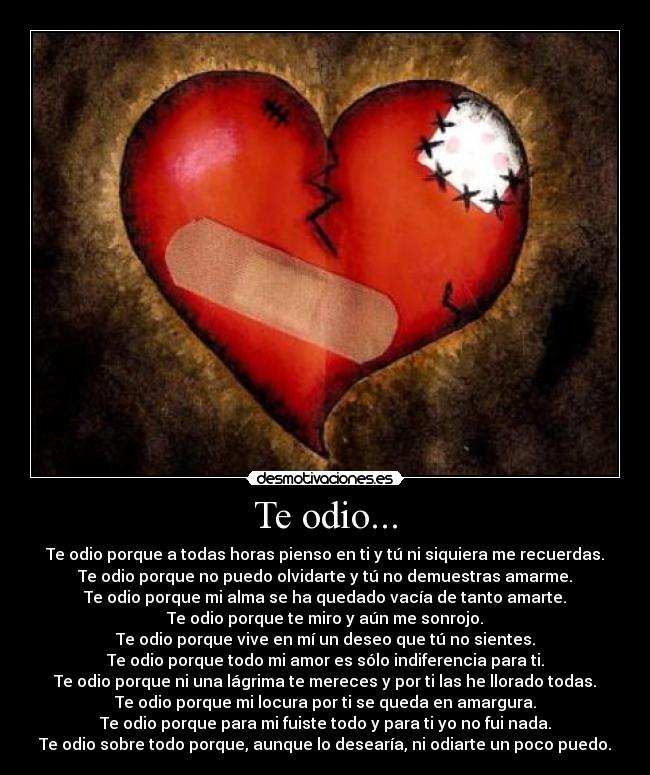 Te odio... - Te odio porque a todas horas pienso en ti y tú ni siquiera me recuerdas.
Te odio porque no puedo olvidarte y tú no demuestras amarme.
Te odio porque mi alma se ha quedado vacía de tanto amarte.
Te odio porque te miro y aún me sonrojo.
Te odio porque vive en mí un deseo que tú no sientes.
Te odio porque todo mi amor es sólo indiferencia para ti.
Te odio porque ni una lágrima te mereces y por ti las he llorado todas.
Te odio porque mi locura por ti se queda en amargura.
Te odio porque para mi fuiste todo y para ti yo no fui nada.
Te odio sobre todo porque, aunque lo desearía, ni odiarte un poco puedo.