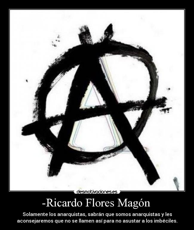 -Ricardo Flores Magón  - Solamente los anarquistas, sabrán que somos anarquistas y les
aconsejaremos que no se llamen así para no asustar a los imbéciles.