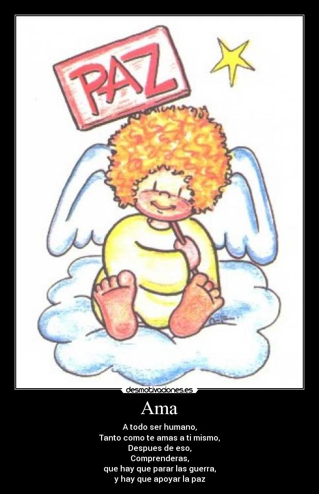 Ama - A todo ser humano,
Tanto como te amas a ti mismo,
Despues de eso,
Comprenderas,
que hay que parar las guerra,
y hay que apoyar la paz