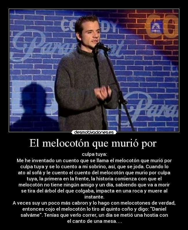 El melocotón que murió por - culpa tuya:
Me he inventado un cuento que se llama el melocotón que murió por
culpa tuya y se lo cuento a mi sobrino, así, que se joda. Cuando lo
ato al sofá y le cuento el cuento del melocotón que murio por culpa
tuya, la primera en la frente, la historia comienza con que el
melocotón no tiene ningún amigo y un día, sabiendo que va a morir
se tira del árbol del que colgaba, impacta en una roca y muere al
instante.
A veces suy un poco más cabron y lo hago con melocotones de verdad,
entonces cojo el melocotón lo tiro al quinto coño y digo: Daniel
salváme. Tenías que verlo correr, un día se metió una hostia con
el canto de una mesa. . .