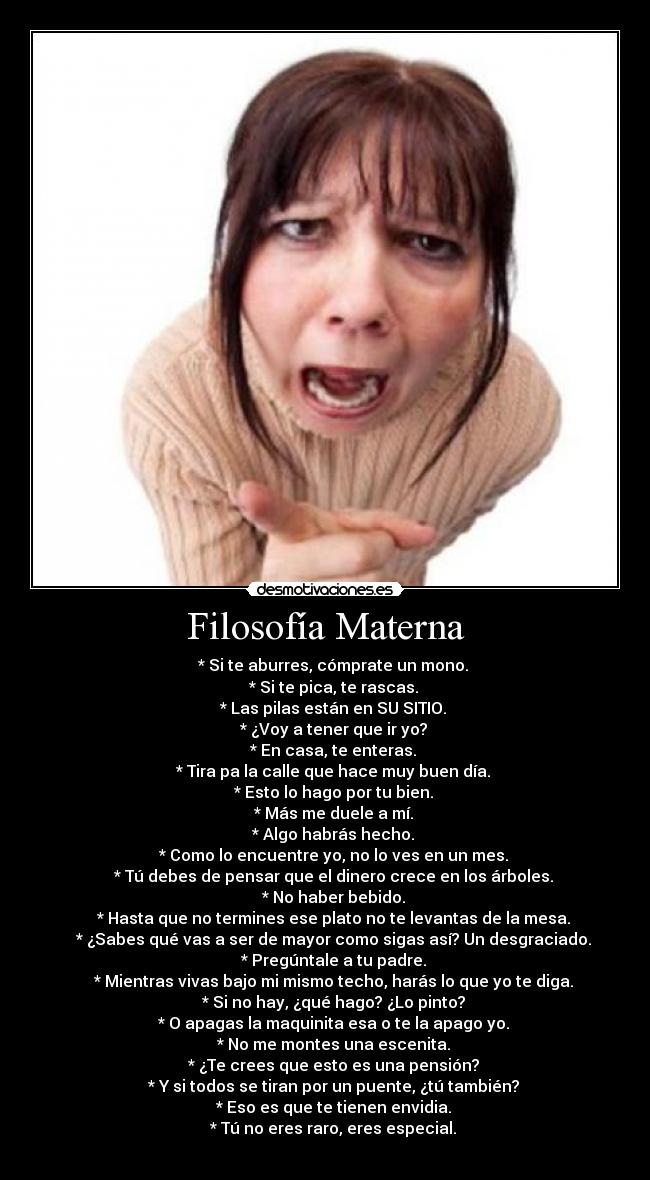 Filosofía Materna - * Si te aburres, cómprate un mono.
* Si te pica, te rascas.
* Las pilas están en SU SITIO.
* ¿Voy a tener que ir yo?
* En casa, te enteras.
* Tira pa la calle que hace muy buen día.
* Esto lo hago por tu bien.
* Más me duele a mí.
* Algo habrás hecho.
* Como lo encuentre yo, no lo ves en un mes.
* Tú debes de pensar que el dinero crece en los árboles.
* No haber bebido.
* Hasta que no termines ese plato no te levantas de la mesa.
* ¿Sabes qué vas a ser de mayor como sigas así? Un desgraciado.
* Pregúntale a tu padre.
* Mientras vivas bajo mi mismo techo, harás lo que yo te diga.
* Si no hay, ¿qué hago? ¿Lo pinto?
* O apagas la maquinita esa o te la apago yo.
* No me montes una escenita.
* ¿Te crees que esto es una pensión?
* Y si todos se tiran por un puente, ¿tú también?
* Eso es que te tienen envidia.
* Tú no eres raro, eres especial.
