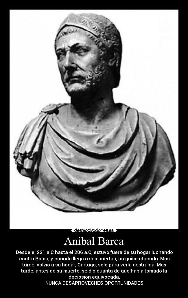 Anibal Barca - Desde el 221 a.C hasta el 206 a.C, estuvo fuera de su hogar luchando
contra Roma, y cuando llego a sus puertas, no quiso atacarla. Mas
tarde, volvio a su hogar, Cartago, solo para verla destruida. Mas
tarde, antes de su muerte, se dio cuanta de que habia tomado la
deciosion equivocada.
NUNCA DESAPROVECHES OPORTUNIDADES
