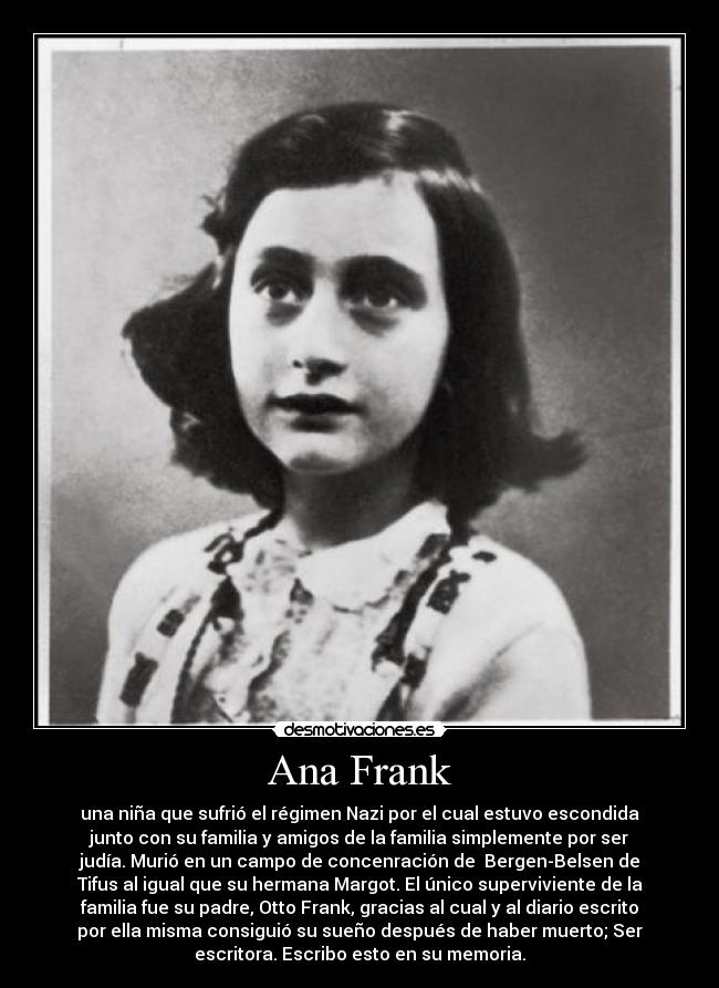 Ana Frank - una niña que sufrió el régimen Nazi por el cual estuvo escondida
junto con su familia y amigos de la familia simplemente por ser
judía. Murió en un campo de concenración de  Bergen-Belsen de
Tifus al igual que su hermana Margot. El único superviviente de la
familia fue su padre, Otto Frank, gracias al cual y al diario escrito
por ella misma consiguió su sueño después de haber muerto; Ser
escritora. Escribo esto en su memoria.