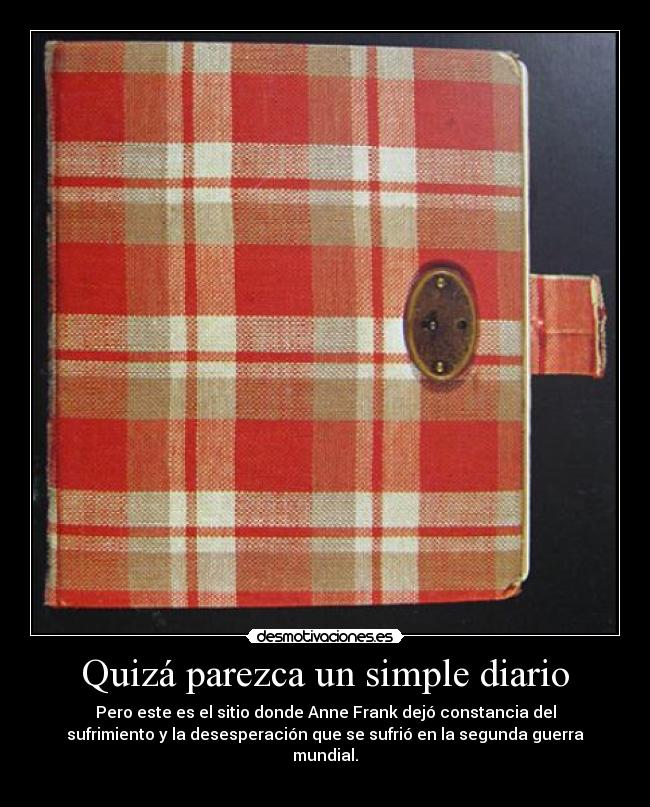 Quizá parezca un simple diario - Pero este es el sitio donde Anne Frank dejó constancia del
sufrimiento y la desesperación que se sufrió en la segunda guerra
mundial.
