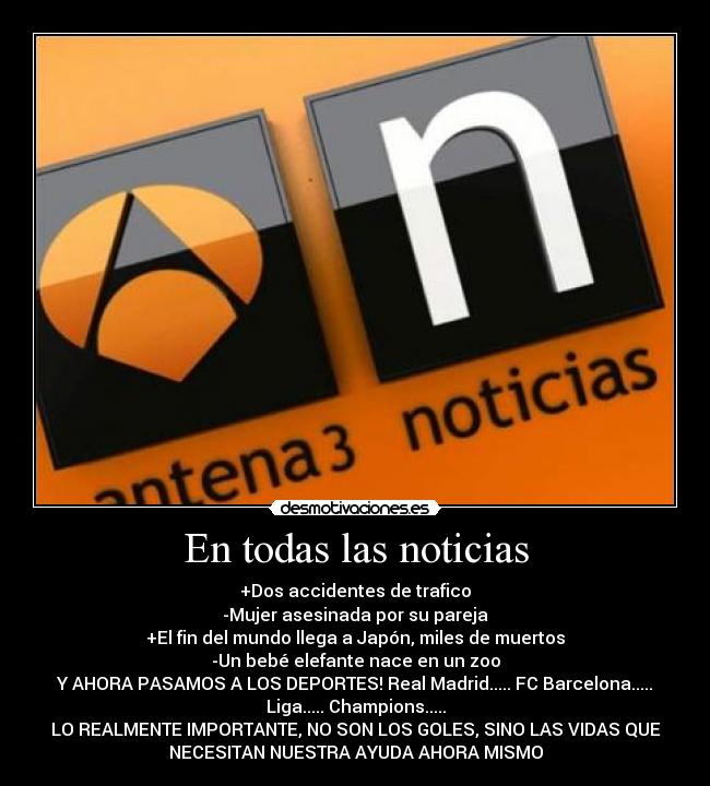 En todas las noticias - +Dos accidentes de trafico
-Mujer asesinada por su pareja
+El fin del mundo llega a Japón, miles de muertos
-Un bebé elefante nace en un zoo
Y AHORA PASAMOS A LOS DEPORTES! Real Madrid..... FC Barcelona.....
Liga..... Champions.....
LO REALMENTE IMPORTANTE, NO SON LOS GOLES, SINO LAS VIDAS QUE
NECESITAN NUESTRA AYUDA AHORA MISMO