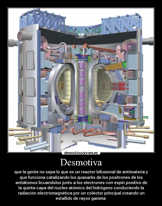 Desmotiva - que la gente no sepa lo que es un reactor bifusional de antimateria y
que funciona catalizando los quasarks de los positrones de los
antiátomos licuandolos junto a los electrones con espín positivo de
la quinta capa del nucleo atómico del hidrógeno conduciendo la
radiación electromagnética por un colector principal creando un
estallido de rayos gamma 