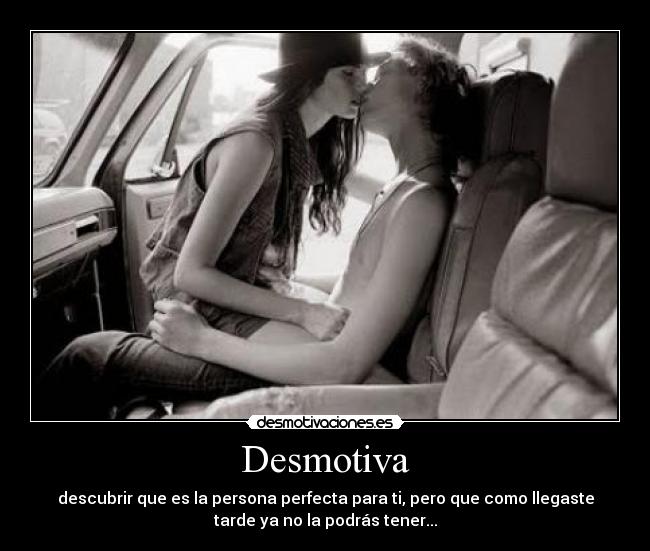 Desmotiva - descubrir que es la persona perfecta para ti, pero que como llegaste
tarde ya no la podrás tener...