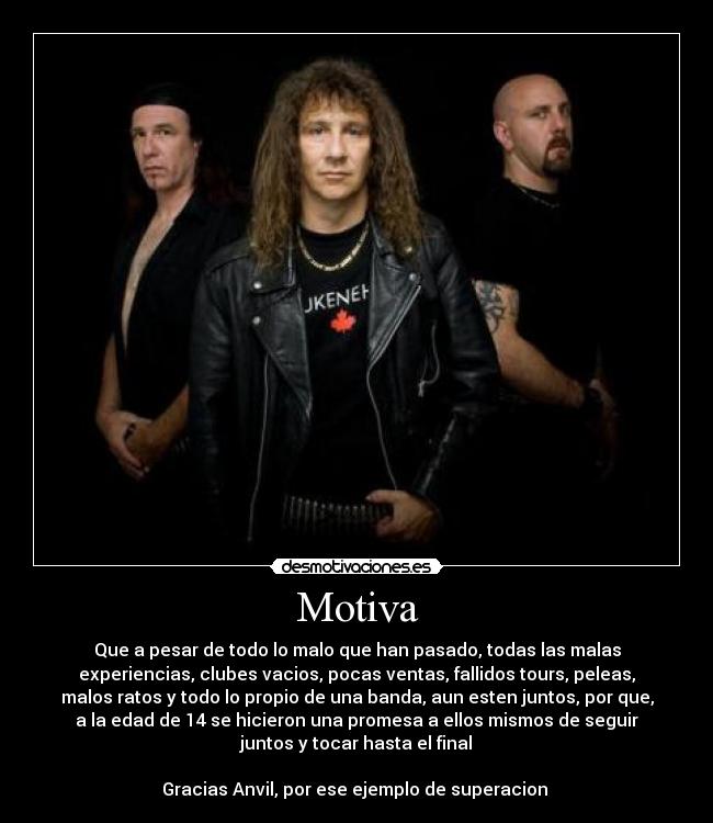 Motiva - Que a pesar de todo lo malo que han pasado, todas las malas
experiencias, clubes vacios, pocas ventas, fallidos tours, peleas,
malos ratos y todo lo propio de una banda, aun esten juntos, por que,
a la edad de 14 se hicieron una promesa a ellos mismos de seguir
juntos y tocar hasta el final

Gracias Anvil, por ese ejemplo de superacion 
