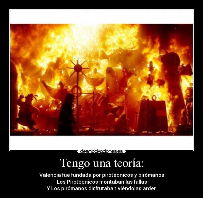 Tengo una teoría: - Valencia fue fundada por pirotécnicos y pirómanos
Los Pirotécnicos montaban las fallas
Y Los pirómanos disfrutaban viéndolas arder