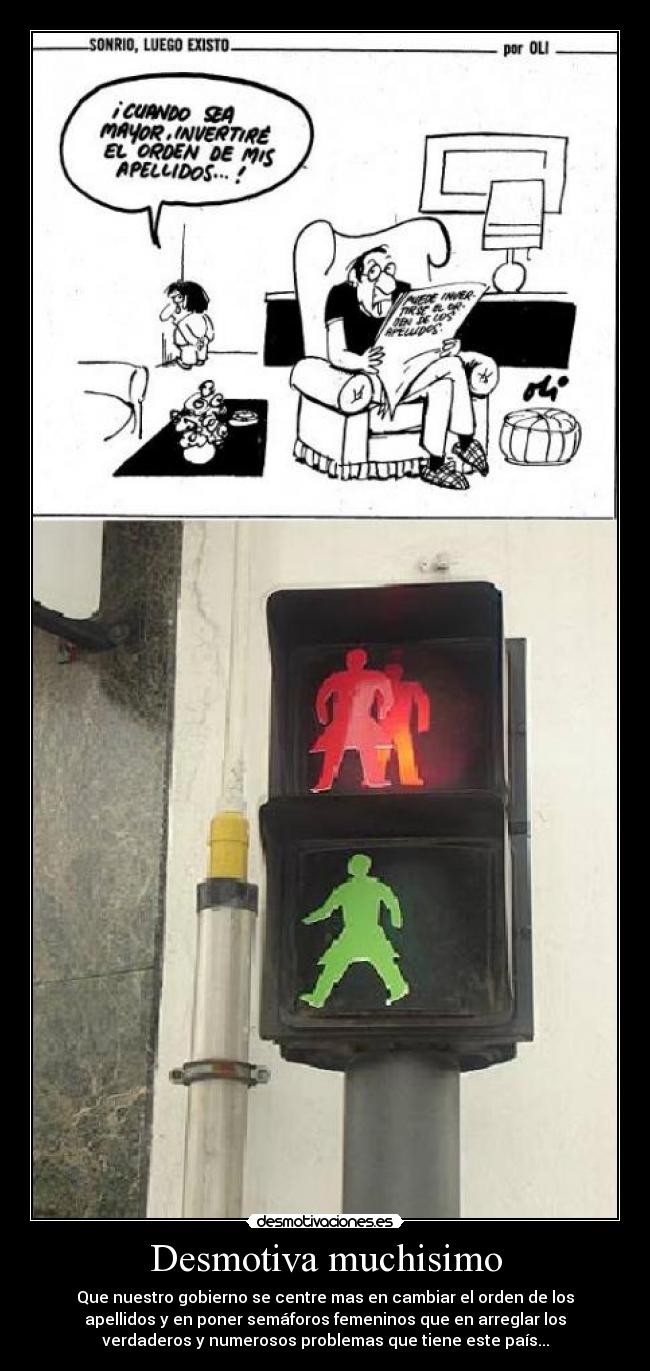 Desmotiva muchisimo - Que nuestro gobierno se centre mas en cambiar el orden de los
apellidos y en poner semáforos femeninos que en arreglar los
verdaderos y numerosos problemas que tiene este país...