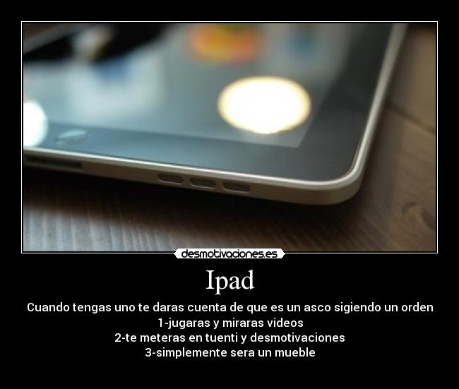 Ipad - Cuando tengas uno te daras cuenta de que es un asco sigiendo un orden
1-jugaras y miraras videos
2-te meteras en tuenti y desmotivaciones
3-simplemente sera un mueble
