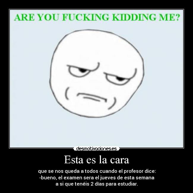 Esta es la cara - que se nos queda a todos cuando el profesor dice:
-bueno, el examen sera el jueves de esta semana
a si que tenéis 2 días para estudiar.