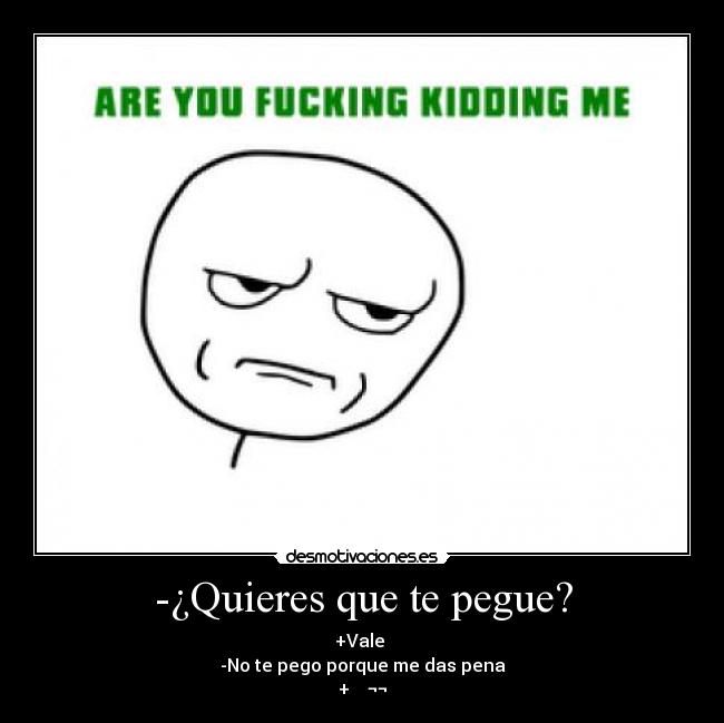-¿Quieres que te pegue? - +Vale
-No te pego porque me das pena
+ ¬¬