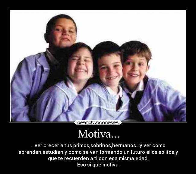 Motiva... - ...ver crecer a tus primos,sobrinos,hermanos...y ver como
aprenden,estudian,y como se van formando un futuro ellos solitos,y
que te recuerden a ti con esa misma edad.
Eso si que motiva.
