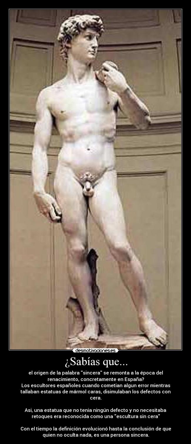 ¿Sabías que... - el origen de la palabra sincera se remonta a la época del
renacimiento, concretamente en España?
Los escultores españoles cuando cometian algun error mientras
tallaban estatuas de mármol caras, disimulaban los defectos con
cera.

Asi, una estatua que no tenia ningún defecto y no necesitaba
retoques era reconocida como una escultura sin cera

Con el tiempo la definición evolucionó hasta la conclusión de que
quien no oculta nada, es una persona sincera.
