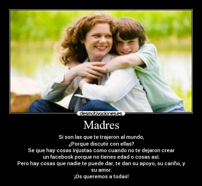 Madres - Si son las que te trajeron al mundo,
¿Porque discutir con ellas?
Se que hay cosas injustas como cuando no te dejaron crear
un facebook porque no tienes edad o cosas así.
Pero hay cosas que nadie te puede dar, te dan su apoyo, su cariño, y su amor.
¡Os queremos a todas!