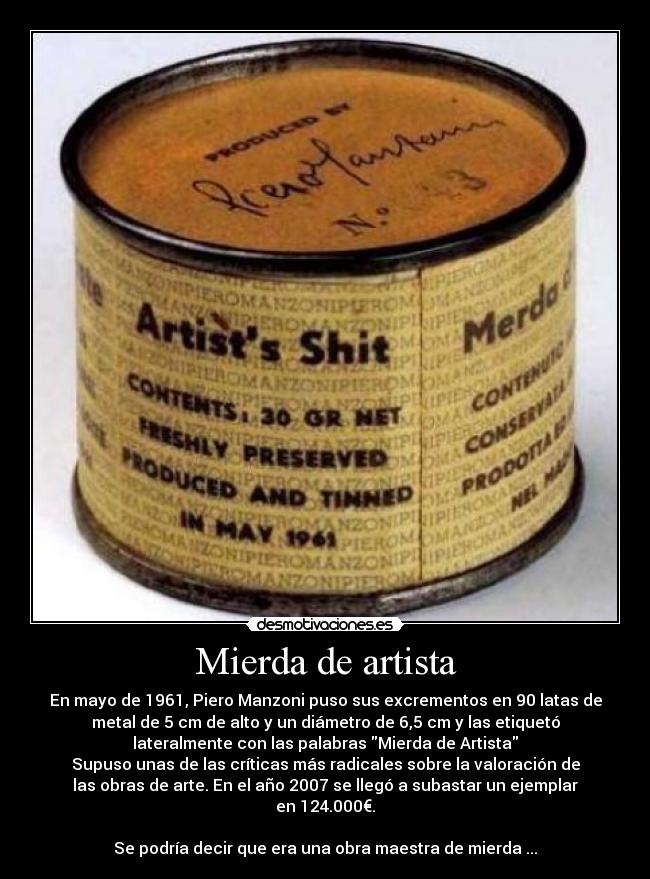 Mierda de artista - En mayo de 1961, Piero Manzoni puso sus excrementos en 90 latas de
metal de 5 cm de alto y un diámetro de 6,5 cm y las etiquetó
lateralmente con las palabras Mierda de Artista
Supuso unas de las críticas más radicales sobre la valoración de
las obras de arte. En el año 2007 se llegó a subastar un ejemplar
en 124.000€.
Se podría decir que era una obra maestra de mierda ...