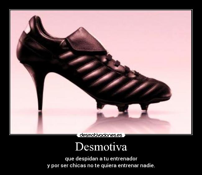 Desmotiva - que despidan a tu entrenador
y por ser chicas no te quiera entrenar nadie.