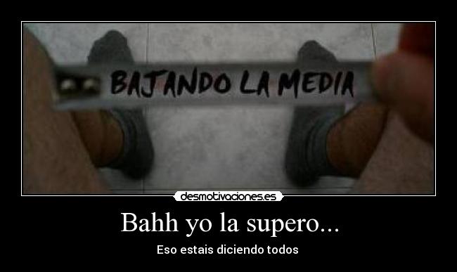 Bahh yo la supero... - Eso estais diciendo todos