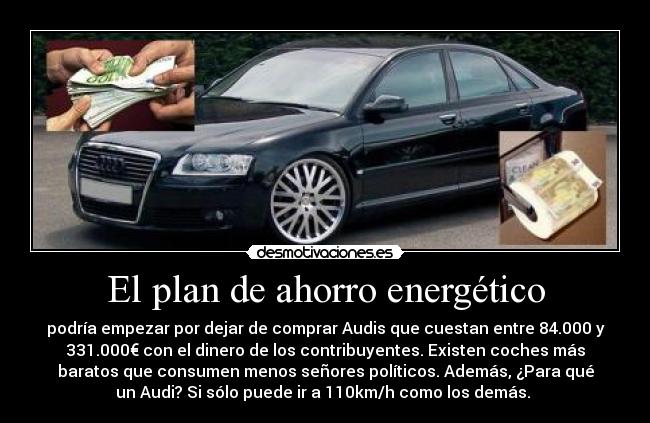 El plan de ahorro energético - podría empezar por dejar de comprar Audis que cuestan entre 84.000 y
331.000€ con el dinero de los contribuyentes. Existen coches más
baratos que consumen menos señores políticos. Además, ¿Para qué
un Audi? Si sólo puede ir a 110km/h como los demás. 