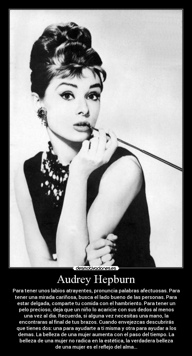 Audrey Hepburn - Para tener unos labios atrayentes, pronuncia palabras afectuosas. Para
tener una mirada cariñosa, busca el lado bueno de las personas. Para
estar delgada, comparte tu comida con el hambriento. Para tener un
pelo precioso, deja que un niño lo acaricie con sus dedos al menos
una vez al dia. Recuerda, si alguna vez necesitas una mano, la
encontraras al final de tus brazos. Cuando envejezcas descubrirás
que tienes dos: una para ayudarte a ti misma y otra para ayudar a los
demas. La belleza de una mujer aumenta con el paso del tiempo. La
belleza de una mujer no radica en la estética, la verdadera belleza
de una mujer es el reflejo del alma...