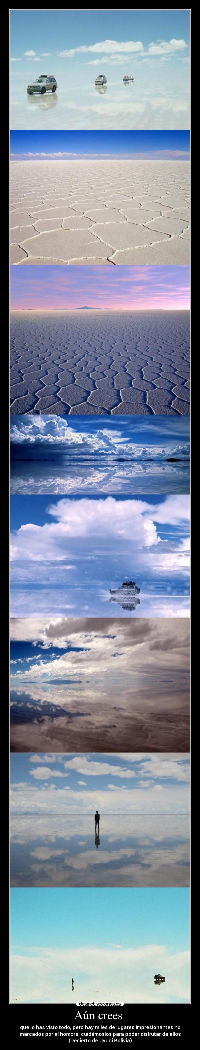 Aún crees - que lo has visto todo, pero hay miles de lugares impresionantes no
marcados por el hombre, cuidémoslos para poder disfrutar de ellos
(Desierto de Uyuni Bolivia)