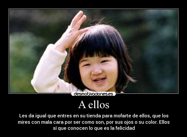 A ellos - Les da igual que entres en su tienda para mofarte de ellos, que los
mires con mala cara por ser como son, por sus ojos o su color. Ellos
sí que conocen lo que es la felicidad