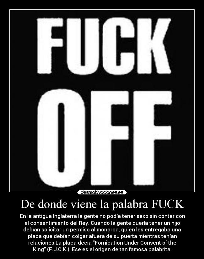 De donde viene la palabra FUCK - En la antigua Inglaterra la gente no podía tener sexo sin contar con
el consentimiento del Rey. Cuando la gente quería tener un hijo
debían solicitar un permiso al monarca, quien les entregaba una
placa que debían colgar afuera de su puerta mientras tenían
relaciones.La placa decía “Fornication Under Consent of the
King” (F.U.C.K.). Ese es el origen de tan famosa palabrita.