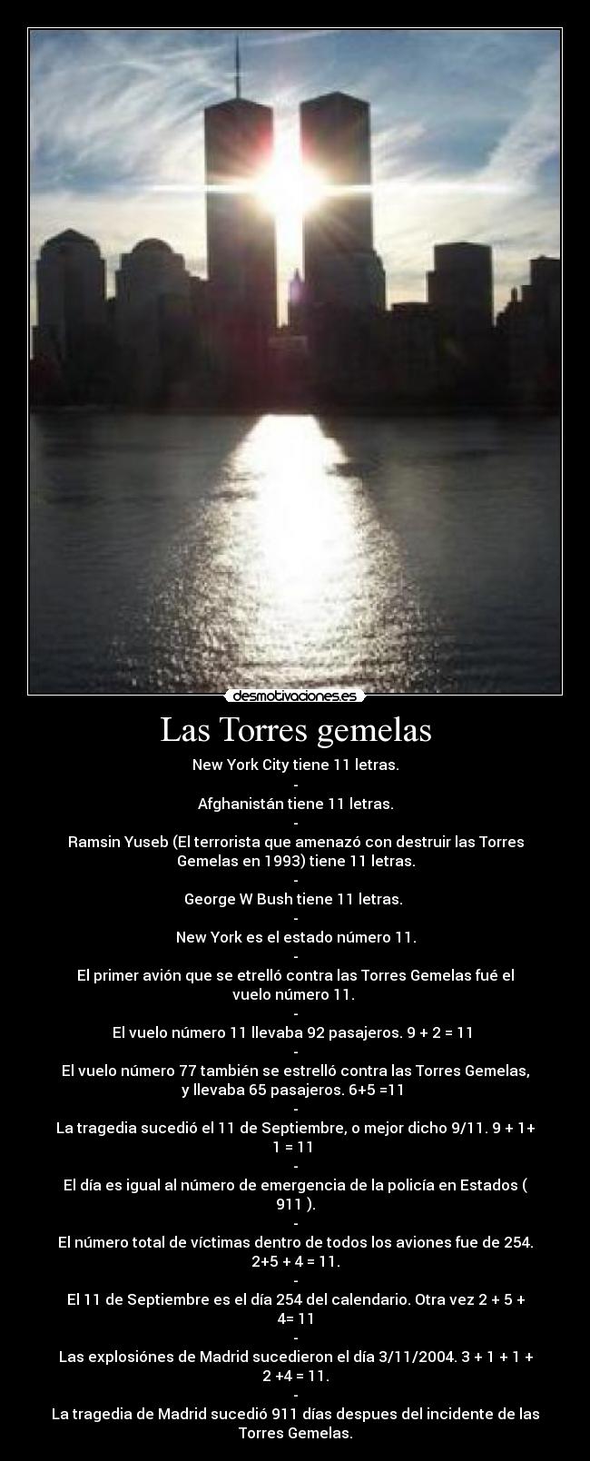 Las Torres gemelas - New York City tiene 11 letras.
-
Afghanistán tiene 11 letras.
-
Ramsin Yuseb (El terrorista que amenazó con destruir las Torres
Gemelas en 1993) tiene 11 letras.
-
George W Bush tiene 11 letras.
-
New York es el estado número 11.
-
El primer avión que se etrelló contra las Torres Gemelas fué el
vuelo número 11.
-
El vuelo número 11 llevaba 92 pasajeros. 9 + 2 = 11
-
El vuelo número 77 también se estrelló contra las Torres Gemelas,
y llevaba 65 pasajeros. 6+5 =11
-
La tragedia sucedió el 11 de Septiembre, o mejor dicho 9/11. 9 + 1+
1 = 11
-
El día es igual al número de emergencia de la policía en Estados (
911 ).
-
El número total de víctimas dentro de todos los aviones fue de 254.
2+5 + 4 = 11.
-
El 11 de Septiembre es el día 254 del calendario. Otra vez 2 + 5 +
4= 11
-
Las explosiónes de Madrid sucedieron el día 3/11/2004. 3 + 1 + 1 +
2 +4 = 11.
-
La tragedia de Madrid sucedió 911 días despues del incidente de las
Torres Gemelas.