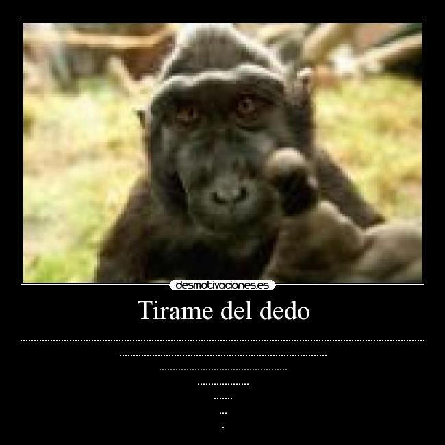 Tirame del dedo - .................................................................................................................................................................................................................................................................
............................................................................
...............................................
...................
.......
...
.