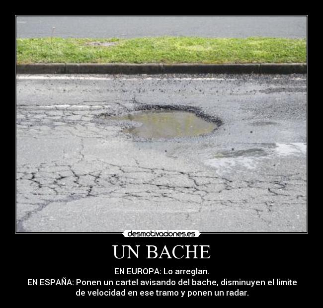 UN BACHE - EN EUROPA: Lo arreglan.
EN ESPAÑA: Ponen un cartel avisando del bache, disminuyen el limite
de velocidad en ese tramo y ponen un radar.