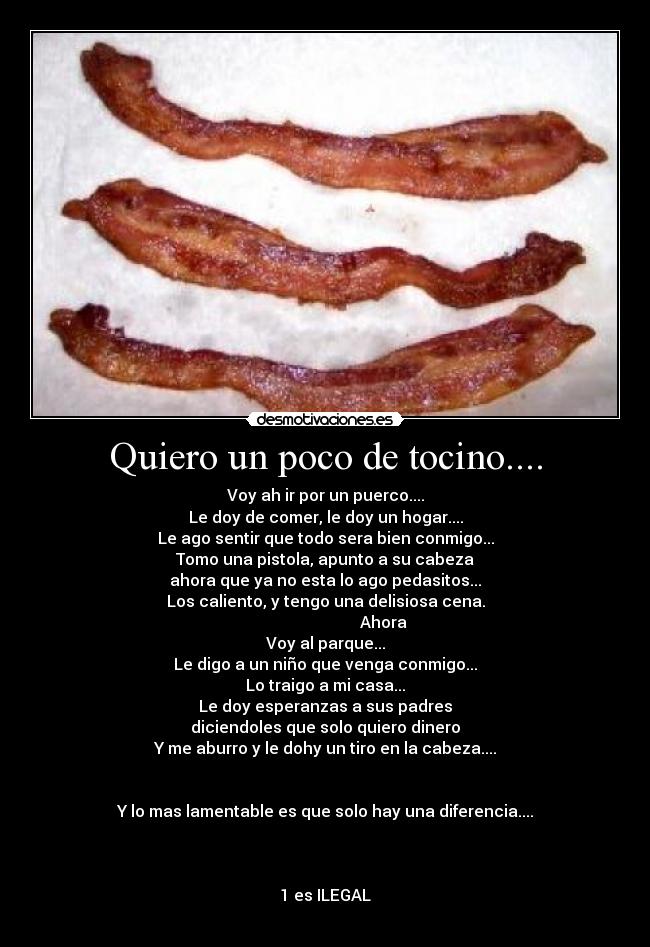 Quiero un poco de tocino.... - Voy ah ir por un puerco....
Le doy de comer, le doy un hogar....
Le ago sentir que todo sera bien conmigo...
Tomo una pistola, apunto a su cabeza
ahora que ya no esta lo ago pedasitos...
Los caliento, y tengo una delisiosa cena.
                             Ahora
Voy al parque...
Le digo a un niño que venga conmigo...
Lo traigo a mi casa...
Le doy esperanzas a sus padres
diciendoles que solo quiero dinero
Y me aburro y le dohy un tiro en la cabeza....


Y lo mas lamentable es que solo hay una diferencia....



1 es ILEGAL
