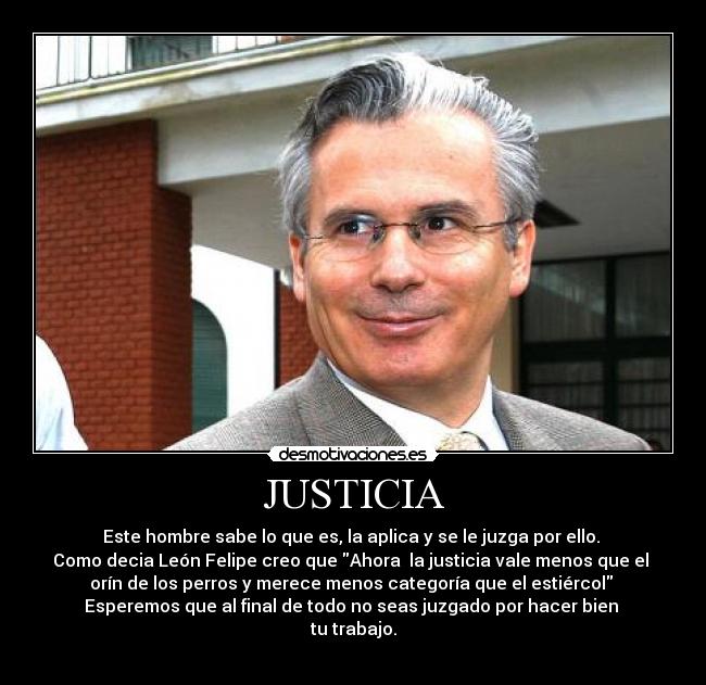 JUSTICIA - Este hombre sabe lo que es, la aplica y se le juzga por ello.
Como decia León Felipe creo que Ahora la justicia vale menos que el
orín de los perros y merece menos categoría que el estiércol
Esperemos que al final de todo no seas juzgado por hacer bien
tu trabajo.