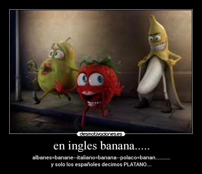 en ingles banana..... - albanes=banane--italiano=banana--polaco=banan............
y solo los españoles decimos PLATANO....