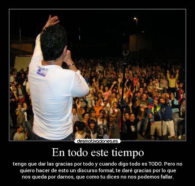 En todo este tiempo - tengo que dar las gracias por todo y cuando digo todo es TODO. Pero no
quiero hacer de esto un discurso formal, te daré gracias por lo que
nos queda por darnos, que como tu dices no nos podemos fallar.