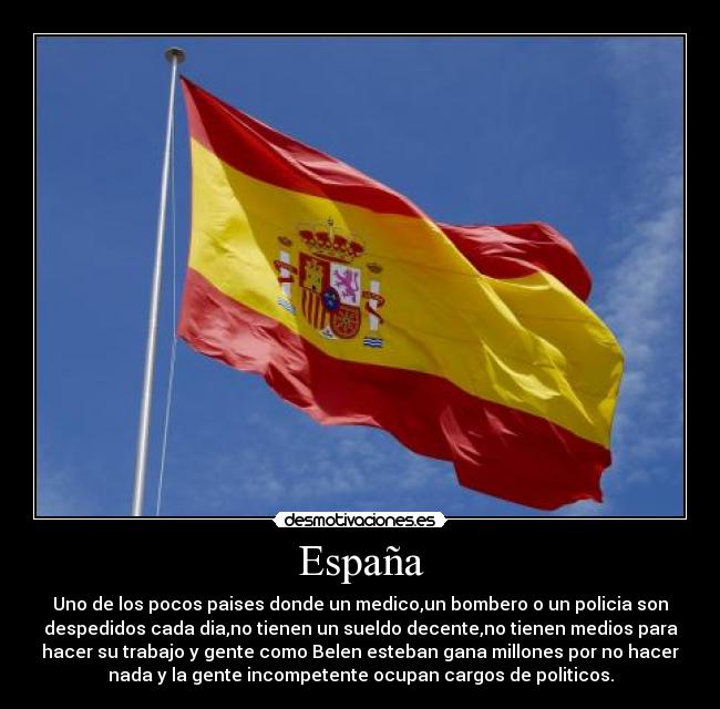 España - Uno de los pocos paises donde un medico,un bombero o un policia son
despedidos cada dia,no tienen un sueldo decente,no tienen medios para
hacer su trabajo y gente como Belen esteban gana millones por no hacer
nada y la gente incompetente ocupan cargos de politicos.