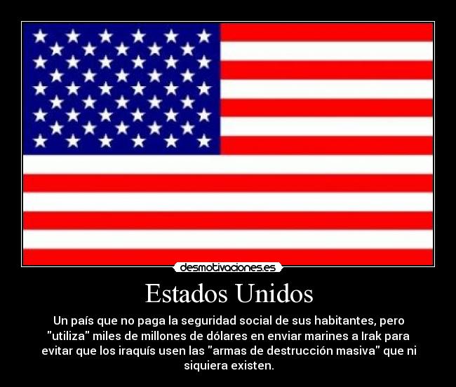 Estados Unidos - Un país que no paga la seguridad social de sus habitantes, pero
utiliza miles de millones de dólares en enviar marines a Irak para
evitar que los iraquís usen las armas de destrucción masiva que ni
siquiera existen.
