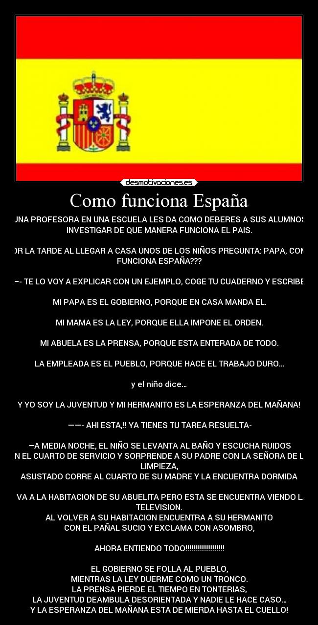 Como funciona España - UNA PROFESORA EN UNA ESCUELA LES DA COMO DEBERES A SUS ALUMNOS
INVESTIGAR DE QUE MANERA FUNCIONA EL PAIS.

POR LA TARDE AL LLEGAR A CASA UNOS DE LOS NIÑOS PREGUNTA: PAPA, COMO
FUNCIONA ESPAÑA???

—- TE LO VOY A EXPLICAR CON UN EJEMPLO, COGE TU CUADERNO Y ESCRIBE:
 
MI PAPA ES EL GOBIERNO, PORQUE EN CASA MANDA EL.

MI MAMA ES LA LEY, PORQUE ELLA IMPONE EL ORDEN.

MI ABUELA ES LA PRENSA, PORQUE ESTA ENTERADA DE TODO.

LA EMPLEADA ES EL PUEBLO, PORQUE HACE EL TRABAJO DURO…

y el niño dice…

Y YO SOY LA JUVENTUD Y MI HERMANITO ES LA ESPERANZA DEL MAÑANA!

——- AHI ESTA,!! YA TIENES TU TAREA RESUELTA-

–A MEDIA NOCHE, EL NIÑO SE LEVANTA AL BAÑO Y ESCUCHA RUIDOS
EN EL CUARTO DE SERVICIO Y SORPRENDE A SU PADRE CON LA SEÑORA DE LA
LIMPIEZA,
ASUSTADO CORRE AL CUARTO DE SU MADRE Y LA ENCUENTRA DORMIDA

- VA A LA HABITACION DE SU ABUELITA PERO ESTA SE ENCUENTRA VIENDO LA
TELEVISION.
AL VOLVER A SU HABITACION ENCUENTRA A SU HERMANITO
CON EL PAÑAL SUCIO Y EXCLAMA CON ASOMBRO,

AHORA ENTIENDO TODO!!!!!!!!!!!!!!!!!!!!

EL GOBIERNO SE FOLLA AL PUEBLO,
MIENTRAS LA LEY DUERME COMO UN TRONCO.
LA PRENSA PIERDE EL TIEMPO EN TONTERIAS,
LA JUVENTUD DEAMBULA DESORIENTADA Y NADIE LE HACE CASO…
Y LA ESPERANZA DEL MAÑANA ESTA DE MIERDA HASTA EL CUELLO!