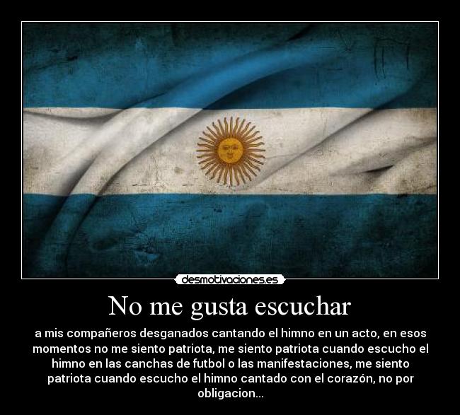 No me gusta escuchar - a mis compañeros desganados cantando el himno en un acto, en esos
momentos no me siento patriota, me siento patriota cuando escucho el
himno en las canchas de futbol o las manifestaciones, me siento
patriota cuando escucho el himno cantado con el corazón, no por
obligacion...