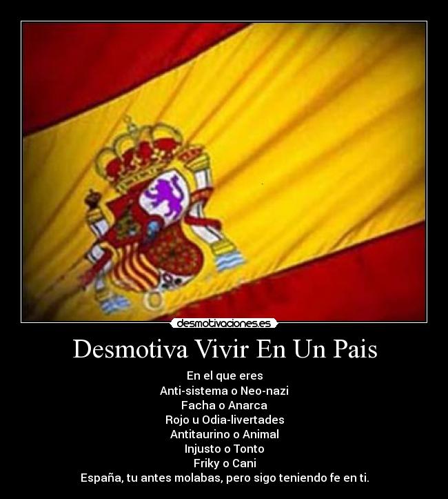 Desmotiva Vivir En Un Pais - En el que eres
Anti-sistema o Neo-nazi
Facha o Anarca
Rojo u Odia-livertades
Antitaurino o Animal
Injusto o Tonto
Friky o Cani
España, tu antes molabas, pero sigo teniendo fe en ti.