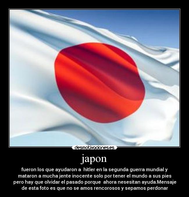 japon - fueron los que ayudaron a  hitler en la segunda guerra mundial y
mataron a mucha jente inocente solo por tener el mundo a sus pies
pero hay que olvidar el pasado porque  ahora nesesitan ayuda.Mensaje
de esta foto es que no se amos rencorosos y sepamos perdonar