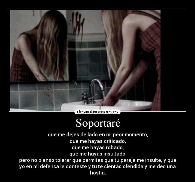 Soportaré - que me dejes de lado en mi peor momento,
que me hayas criticado,
que me hayas robado,
que me hayas insultado,
pero no pienso tolerar que permitas que tu pareja me insulte, y que
yo en mi defensa le conteste y tu te sientas ofendida y me des una
hostia.