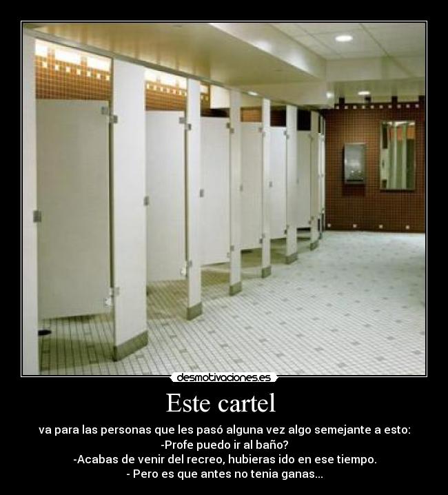 Este cartel - va para las personas que les pasó alguna vez algo semejante a esto:
-Profe puedo ir al baño?
-Acabas de venir del recreo, hubieras ido en ese tiempo.
- Pero es que antes no tenia ganas...