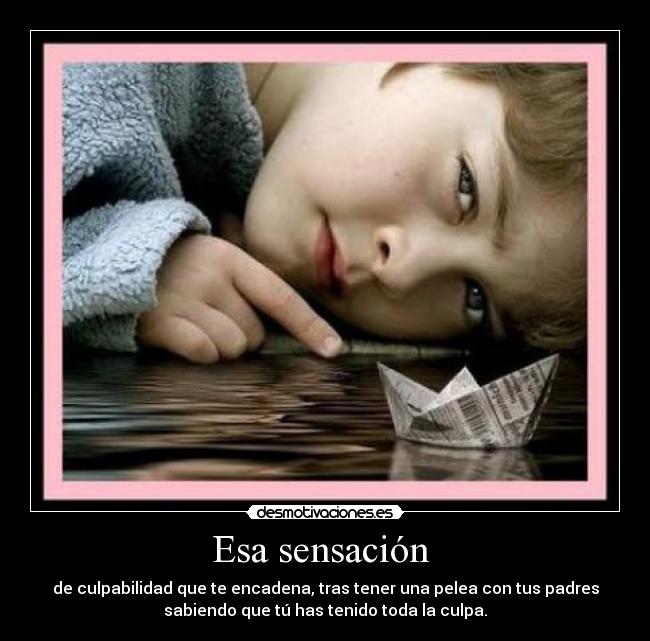 Esa sensación  - de culpabilidad que te encadena, tras tener una pelea con tus padres
sabiendo que tú has tenido toda la culpa.